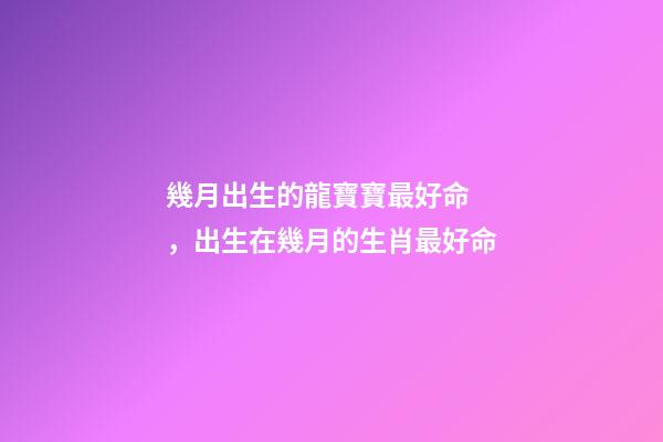 幾月出生的龍寶寶最好命，出生在幾月的生肖最好命